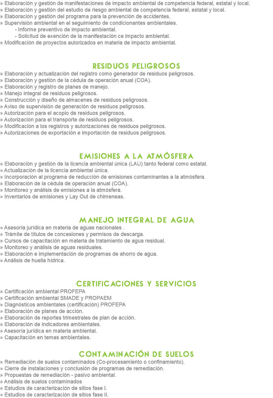 » Elaboración y gestión de manifestaciones de impacto ambiental de competencia federal, estatal y local.
» Elaboración y gestión del estudio de riesgo ambiental de competencia federal, estatal y local.
» Elaboración y gestión del programa para la prevención de accidentes.
» Supervisión ambiental en el seguimiento de condicionantes ambientales. - Informe preventivo de impacto ambiental. - Solicitud de exención de la manifestación ce impacto ambiental.
» Modificación de proyectos autorizados en materia de impacto ambiental. residuos peligrosos
» Elaboración y actualización del registro como generador de residuos peligrosos.
» Elaboración y gestión de la cédula de operación anual (COA).
» Elaboración y registro de planes de manejo.
» Manejo integral de residuos peligrosos.
» Construcción y diseño de almacenes de residuos peligrosos.
» Aviso de supervisión de generación de residuos peligrosos.
» Autorización para el acopio de residuos peligrosos.
» Autorización para el transporte de residuos peligrosos.
» Modificación a los registros y autorizaciones de residuos peligrosos.
» Autorizaciones de exportación e importación de residuos peligrosos. emisiones a la atmósfera
» Elaboración y gestión de la licencia ambiental única (LAU) tanto federal como estatal.
» Actualización de la licencia ambiental única.
» Incorporación al programa de reducción de emisiones contaminantes a la atmósfera.
» Elaboración de la cédula de operación anual (COA).
» Monitoreo y análisis de emisiones a la atmósfera.
» Inventarios de emisiones y Lay Out de chimeneas. manejo integral de agua
» Asesoría jurídica en materia de aguas nacionales .
» Trámite de títulos de concesiones y permisos de descarga.
» Cursos de capacitación en materia de tratamiento de agua residual.
» Monitoreo y análisis de aguas residuales.
» Elaboración e implementación de programas de ahorro de agua.
» Análisis de huella hídrica. Certificaciones y servicios
» Certificación ambiental PROFEPA
» Certificación ambiental SMADE y PROPAEM
» Diagnósticos ambientales (certificación) PROFEPA
» Elaboración de planes de acción.
» Elaboración de reportes trimestrales de plan de acción.
» Elaboración de indicadores ambientales.
» Asesoría jurídica en materia ambiental.
» Capacitación en temas ambientales. contaminación de suelos
» Remediación de suelos contaminados (Co-procesamiento o confinamiento).
» Cierre de instalaciones y conclusión de programas de remediación.
» Propuestas de remediación - pasivo ambiental.
» Análisis de suelos contaminados
» Estudios de caracterización de sitios fase I.
» Estudios de caracterización de sitios fase II.